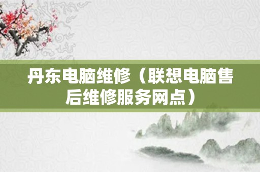 丹东电脑维修（联想电脑售后维修服务网点）