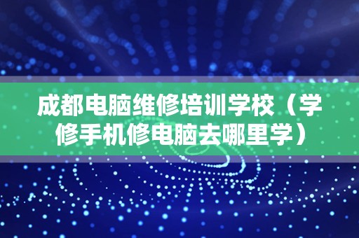 成都电脑维修培训学校（学修手机修电脑去哪里学）