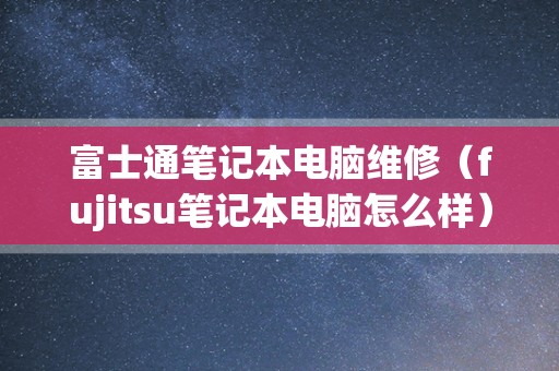 富士通笔记本电脑维修（fujitsu笔记本电脑怎么样）