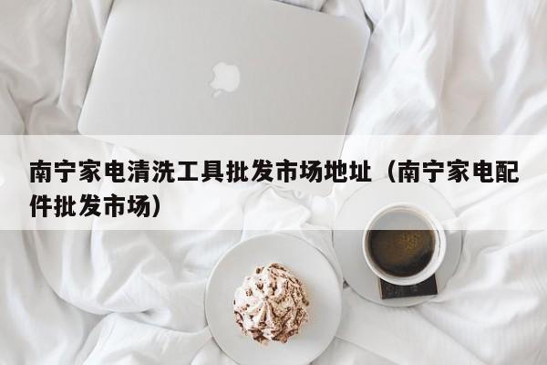 南宁家电清洗工具批发市场地址（南宁家电配件批发市场）